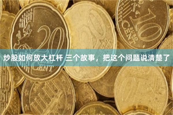 炒股如何放大杠杆 三个故事，把这个问题说清楚了