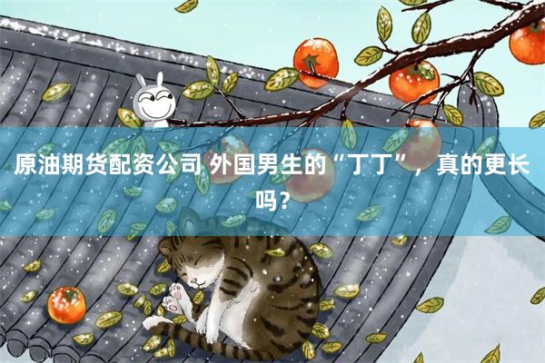 原油期货配资公司 外国男生的“丁丁”，真的更长吗？