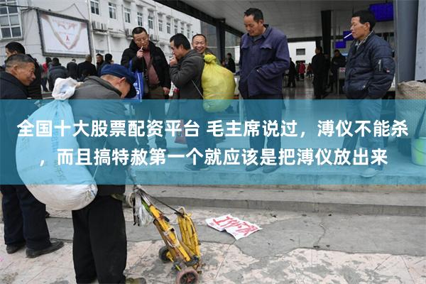 全国十大股票配资平台 毛主席说过，溥仪不能杀，而且搞特赦第一个就应该是把溥仪放出来
