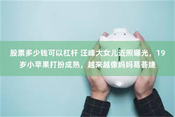 股票多少钱可以杠杆 汪峰大女儿近照曝光，19岁小苹果打扮成熟，越来越像妈妈葛荟婕