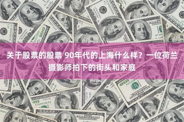 关于股票的股票 90年代的上海什么样？一位荷兰摄影师拍下的街头和家庭