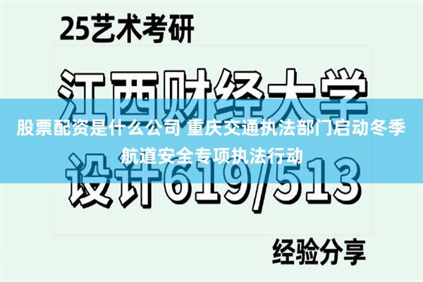 股票配资是什么公司 重庆交通执法部门启动冬季航道安全专项执法行动