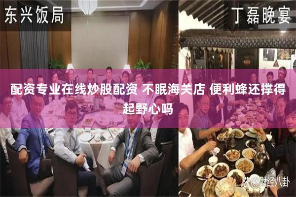 配资专业在线炒股配资 不眠海关店 便利蜂还撑得起野心吗
