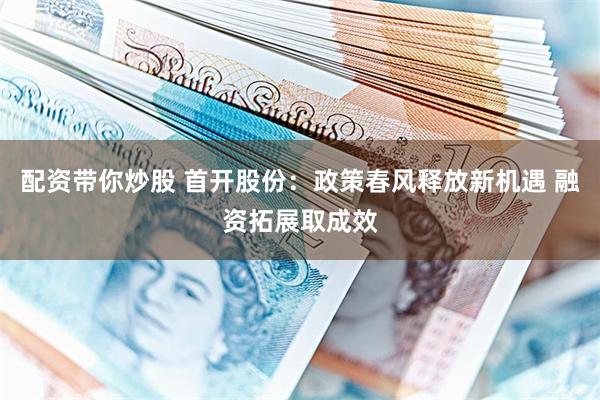 配资带你炒股 首开股份：政策春风释放新机遇 融资拓展取成效