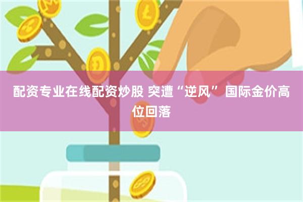 配资专业在线配资炒股 突遭“逆风” 国际金价高位回落
