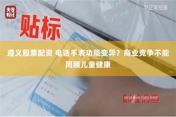 遵义股票配资 电话手表功能变异？商业竞争不能罔顾儿童健康