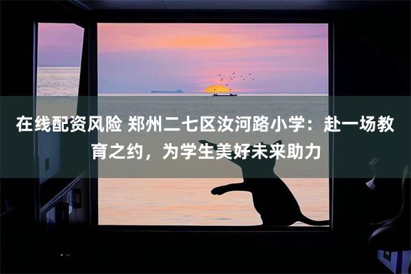 在线配资风险 郑州二七区汝河路小学：赴一场教育之约，为学生美好未来助力
