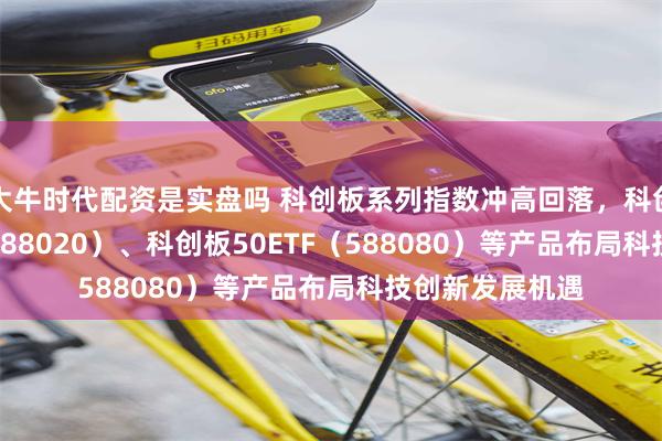 大牛时代配资是实盘吗 科创板系列指数冲高回落，科创成长50ETF（588020）、科创板50ETF（588080）等产品布局科技创新发展机遇