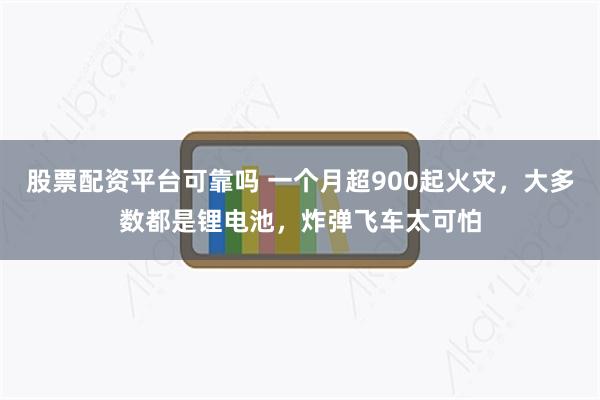 股票配资平台可靠吗 一个月超900起火灾，大多数都是锂电池，炸弹飞车太可怕