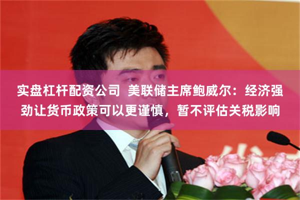 实盘杠杆配资公司  美联储主席鲍威尔：经济强劲让货币政策可以更谨慎，暂不评估关税影响