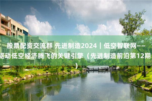 股票配资交流群 先进制造2024｜低空智联网——驱动低空经济腾飞的关键引擎（先进制造前沿第12期）