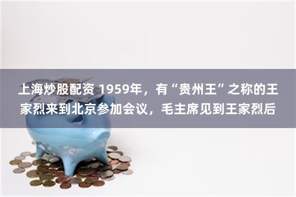 上海炒股配资 1959年，有“贵州王”之称的王家烈来到北京参加会议，毛主席见到王家烈后