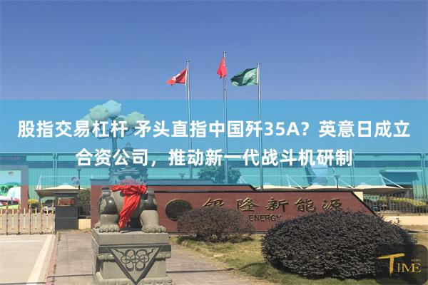 股指交易杠杆 矛头直指中国歼35A？英意日成立合资公司，推动新一代战斗机研制