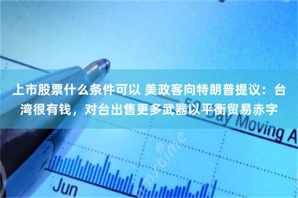 上市股票什么条件可以 美政客向特朗普提议：台湾很有钱，对台出售更多武器以平衡贸易赤字