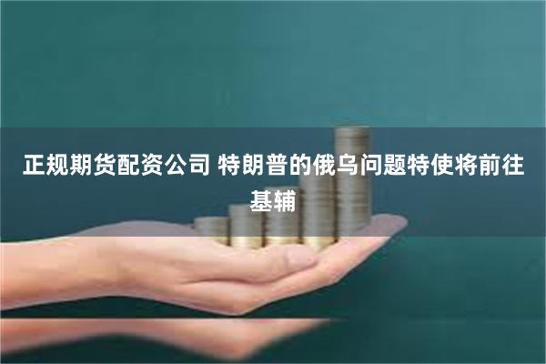 正规期货配资公司 特朗普的俄乌问题特使将前往基辅