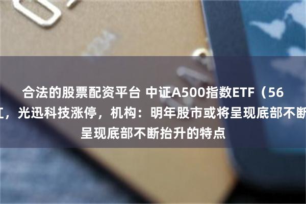 合法的股票配资平台 中证A500指数ETF（563880）飘红，光迅科技涨停，机构：明年股市或将呈现底部不断抬升的特点
