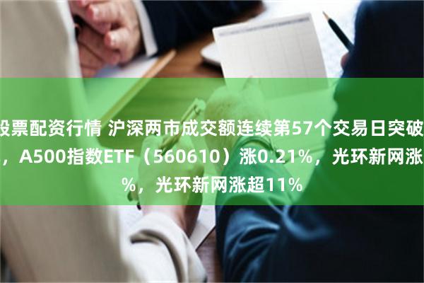 股票配资行情 沪深两市成交额连续第57个交易日突破1万亿元，A500指数ETF（560610）涨0.21%，光环新网涨超11%