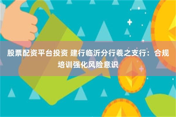 股票配资平台投资 建行临沂分行羲之支行：合规培训强化风险意识