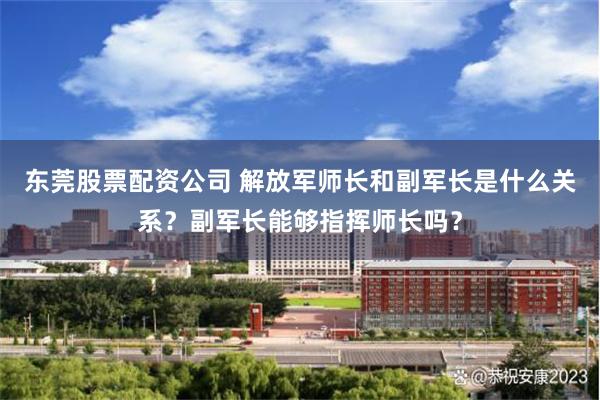 东莞股票配资公司 解放军师长和副军长是什么关系？副军长能够指挥师长吗？