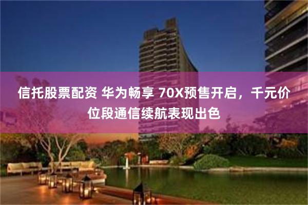 信托股票配资 华为畅享 70X预售开启，千元价位段通信续航表现出色
