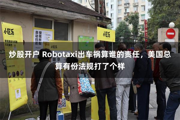 炒股开户 Robotaxi出车祸算谁的责任，美国总算有份法规打了个样