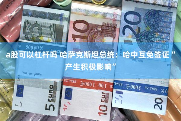a股可以杠杆吗 哈萨克斯坦总统：哈中互免签证“产生积极影响”