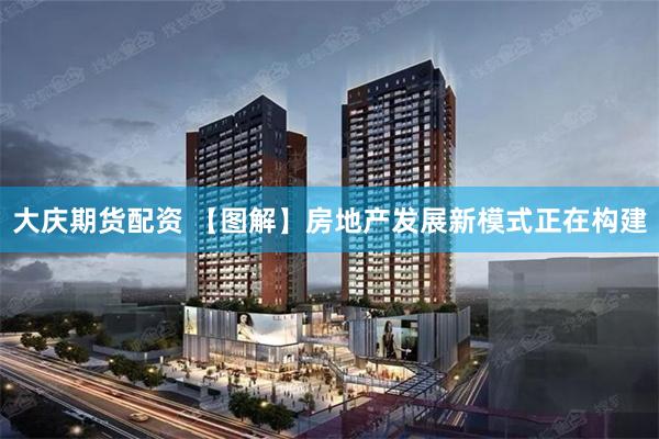 大庆期货配资 【图解】房地产发展新模式正在构建