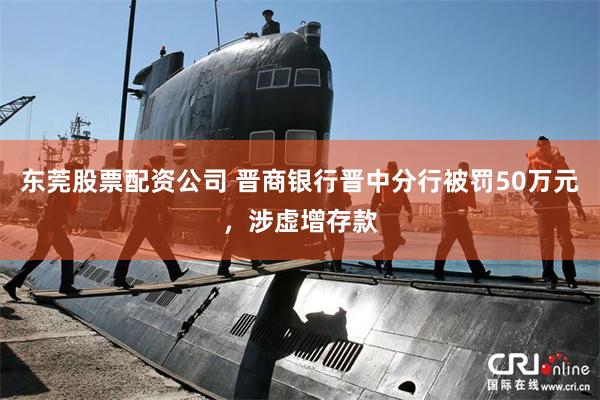 东莞股票配资公司 晋商银行晋中分行被罚50万元，涉虚增存款