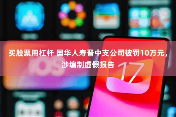 买股票用杠杆 国华人寿晋中支公司被罚10万元，涉编制虚假报告