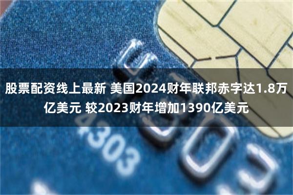 股票配资线上最新 美国2024财年联邦赤字达1.8万亿美元 较2023财年增加1390亿美元