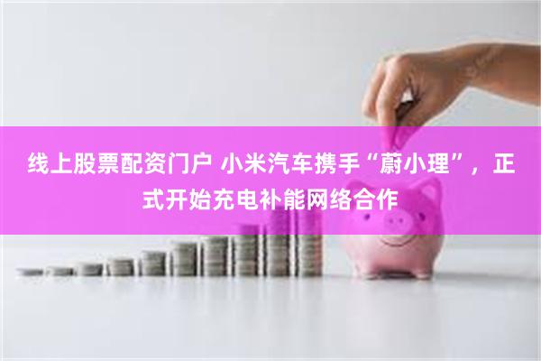 线上股票配资门户 小米汽车携手“蔚小理”，正式开始充电补能网络合作