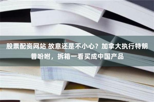 股票配资网站 故意还是不小心？加拿大执行特朗普吩咐，拆箱一看买成中国产品