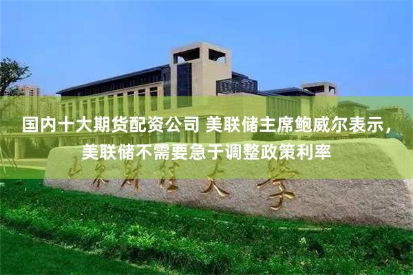国内十大期货配资公司 美联储主席鲍威尔表示，美联储不需要急于调整政策利率