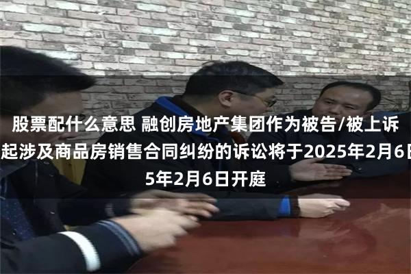 股票配什么意思 融创房地产集团作为被告/被上诉人的1起涉及商品房销售合同纠纷的诉讼将于2025年2月6日开庭