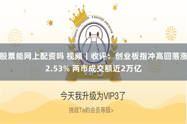 股票能网上配资吗 视频｜收评：创业板指冲高回落涨2.53% 两市成交额近2万亿