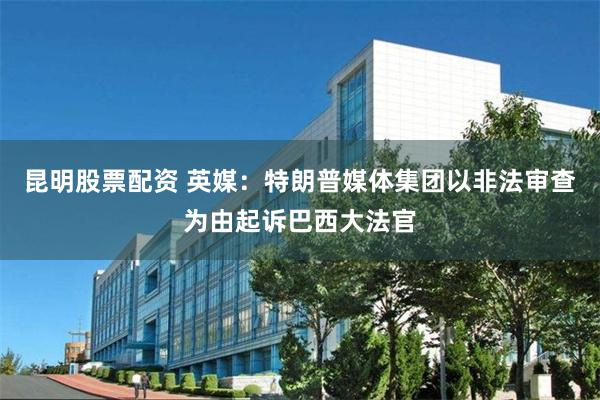 昆明股票配资 英媒：特朗普媒体集团以非法审查为由起诉巴西大法官