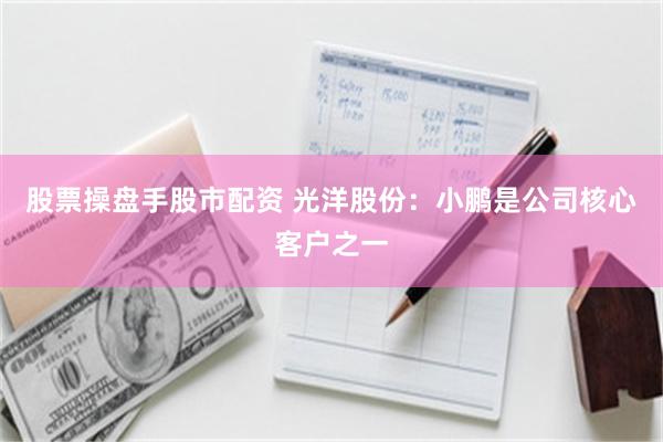股票操盘手股市配资 光洋股份：小鹏是公司核心客户之一