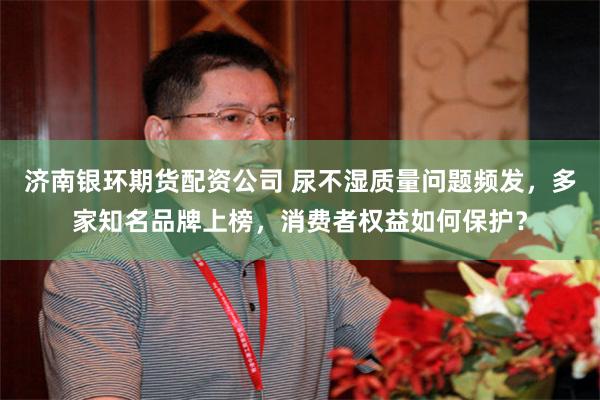 济南银环期货配资公司 尿不湿质量问题频发，多家知名品牌上榜，消费者权益如何保护？