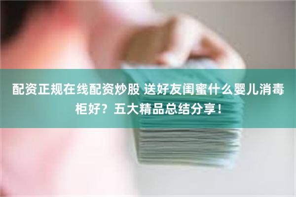 配资正规在线配资炒股 送好友闺蜜什么婴儿消毒柜好？五大精品总结分享！