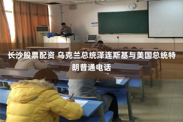 长沙股票配资 乌克兰总统泽连斯基与美国总统特朗普通电话