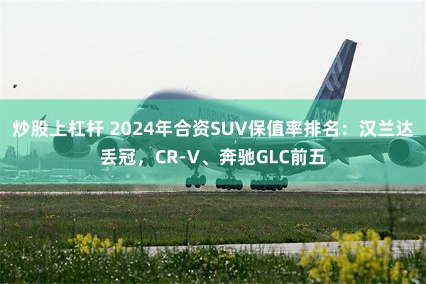 炒股上杠杆 2024年合资SUV保值率排名：汉兰达丢冠，CR-V、奔驰GLC前五