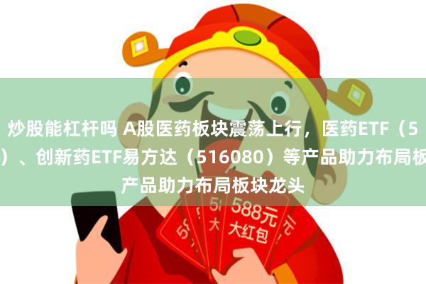 炒股能杠杆吗 A股医药板块震荡上行，医药ETF（512010）、创新药ETF易方达（516080）等产品助力布局板块龙头