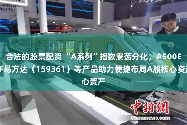 合法的股票配资 “A系列”指数震荡分化，A500ETF易方达（159361）等产品助力便捷布局A股核心资产