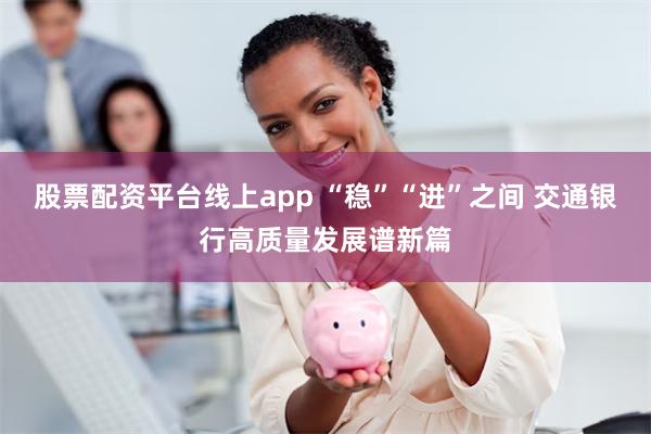 股票配资平台线上app “稳”“进”之间 交通银行高质量发展谱新篇