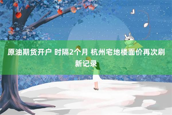 原油期货开户 时隔2个月 杭州宅地楼面价再次刷新记录