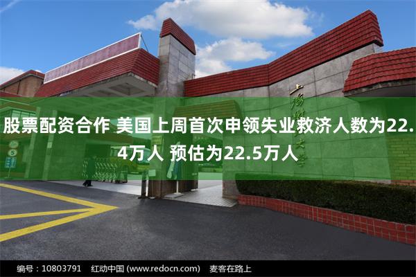 股票配资合作 美国上周首次申领失业救济人数为22.4万人 预估为22.5万人