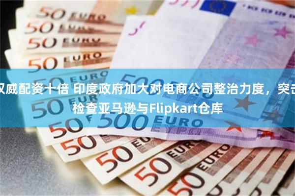 权威配资十倍 印度政府加大对电商公司整治力度，突击检查亚马逊与Flipkart仓库