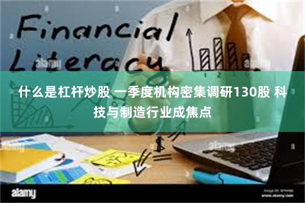 什么是杠杆炒股 一季度机构密集调研130股 科技与制造行业成焦点