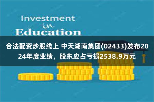 合法配资炒股线上 中天湖南集团(02433)发布2024年度业绩，股东应占亏损2538.9万元