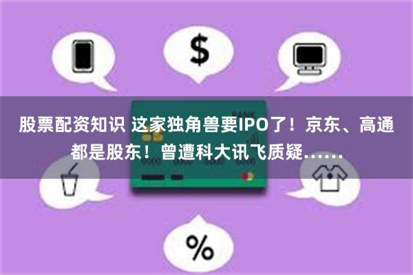 股票配资知识 这家独角兽要IPO了！京东、高通都是股东！曾遭科大讯飞质疑……
